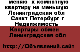 меняю 3х комнатную квартиру на меньшую - Ленинградская обл., Санкт-Петербург г. Недвижимость » Квартиры обмен   . Ленинградская обл.